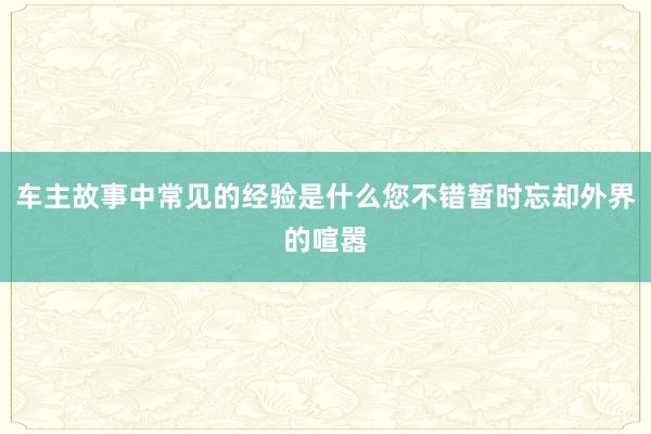 车主故事中常见的经验是什么您不错暂时忘却外界的喧嚣