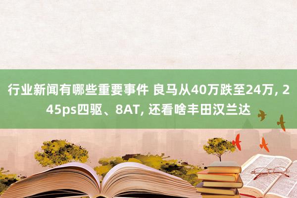 行业新闻有哪些重要事件 良马从40万跌至24万, 245ps四驱、8AT, 还看啥丰田汉兰达