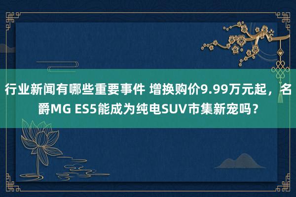 行业新闻有哪些重要事件 增换购价9.99万元起，名爵MG ES5能成为纯电SUV市集新宠吗？