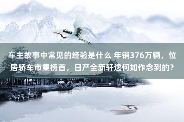 车主故事中常见的经验是什么 年销376万辆，位居轿车市集榜首，日产全新轩逸何如作念到的？