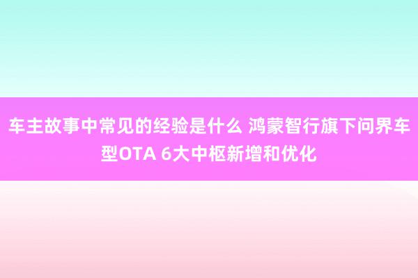 车主故事中常见的经验是什么 鸿蒙智行旗下问界车型OTA 6大中枢新增和优化