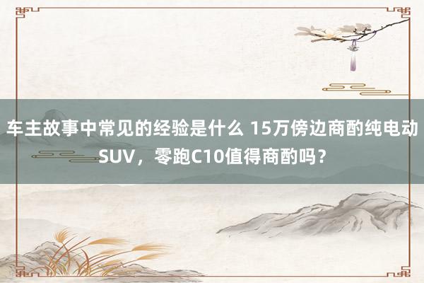 车主故事中常见的经验是什么 15万傍边商酌纯电动SUV，零跑C10值得商酌吗？