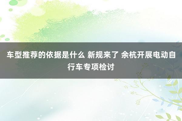 车型推荐的依据是什么 新规来了 余杭开展电动自行车专项检讨