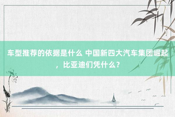 车型推荐的依据是什么 中国新四大汽车集团崛起，比亚迪们凭什么？