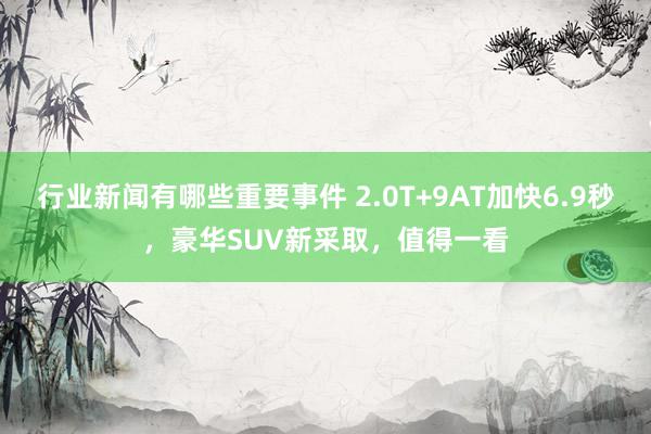 行业新闻有哪些重要事件 2.0T+9AT加快6.9秒，豪华SUV新采取，值得一看