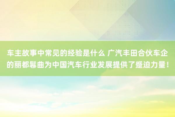 车主故事中常见的经验是什么 广汽丰田合伙车企的丽都鬈曲为中国汽车行业发展提供了蹙迫力量！