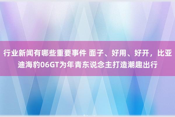 行业新闻有哪些重要事件 面子、好用、好开，比亚迪海豹06GT为年青东说念主打造潮趣出行