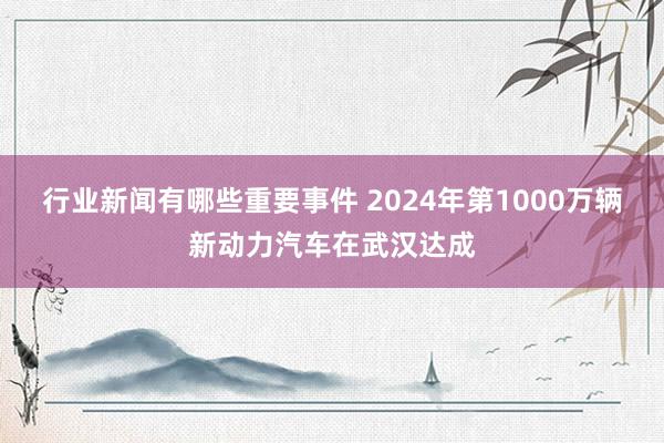 行业新闻有哪些重要事件 2024年第1000万辆新动力汽车在武汉达成