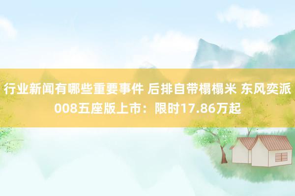 行业新闻有哪些重要事件 后排自带榻榻米 东风奕派008五座版上市：限时17.86万起