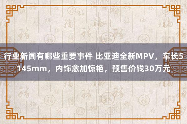 行业新闻有哪些重要事件 比亚迪全新MPV，车长5145mm，内饰愈加惊艳，预售价钱30万元