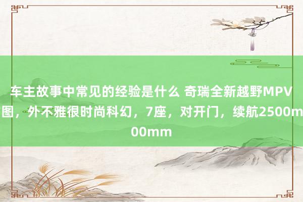 车主故事中常见的经验是什么 奇瑞全新越野MPV官图，外不雅很时尚科幻，7座，对开门，续航2500mm