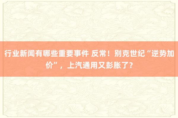 行业新闻有哪些重要事件 反常！别克世纪“逆势加价”，上汽通用又彭胀了？