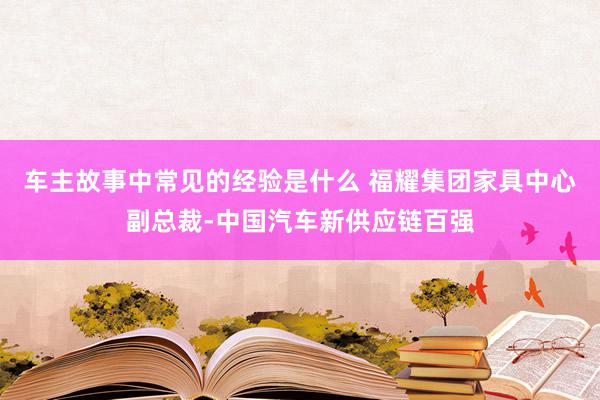 车主故事中常见的经验是什么 福耀集团家具中心副总裁-中国汽车新供应链百强