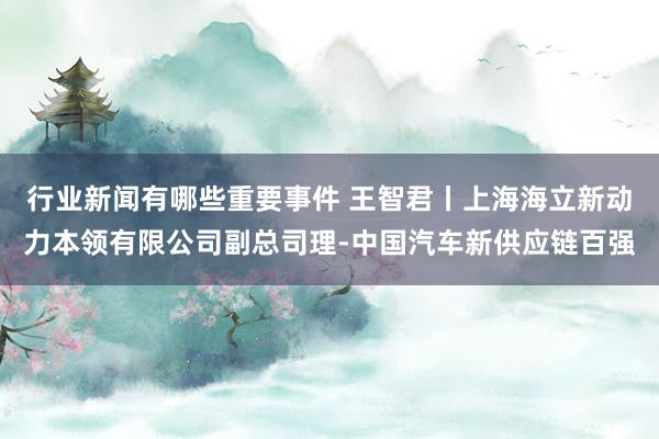 行业新闻有哪些重要事件 王智君丨上海海立新动力本领有限公司副总司理-中国汽车新供应链百强