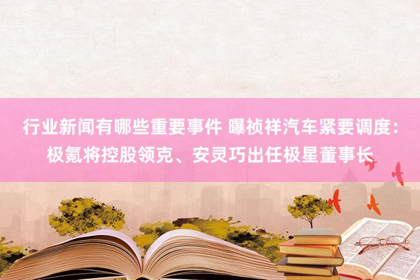 行业新闻有哪些重要事件 曝祯祥汽车紧要调度：极氪将控股领克、安灵巧出任极星董事长