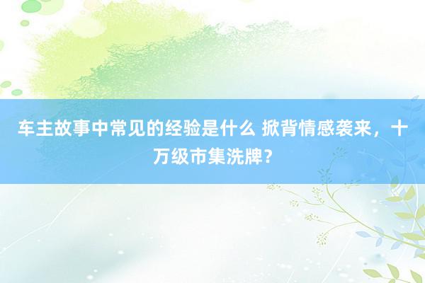 车主故事中常见的经验是什么 掀背情感袭来，十万级市集洗牌？