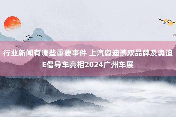 行业新闻有哪些重要事件 上汽奥迪携双品牌及奥迪E倡导车亮相2024广州车展