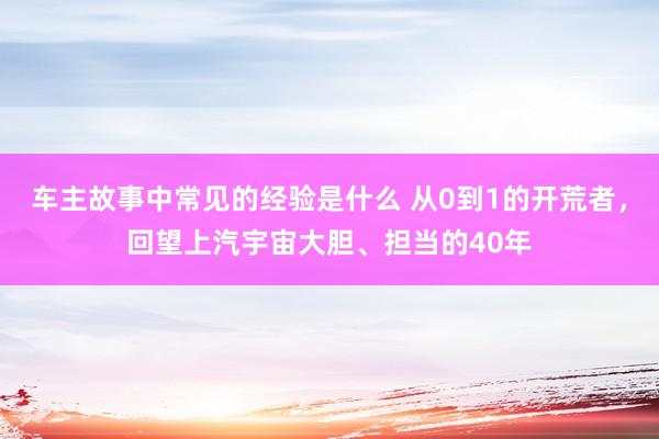 车主故事中常见的经验是什么 从0到1的开荒者，回望上汽宇宙大胆、担当的40年