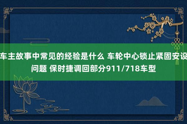 车主故事中常见的经验是什么 车轮中心锁止紧固安设问题 保时捷调回部分911/718车型