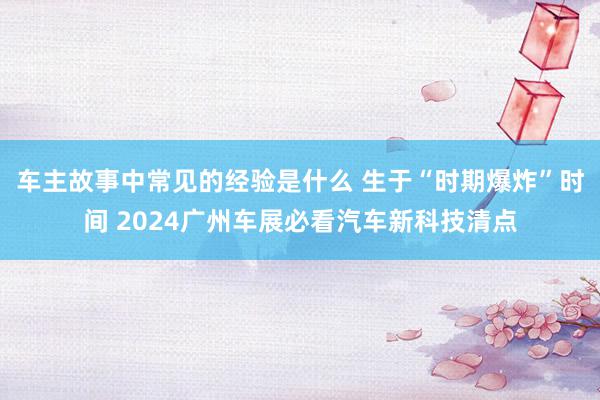 车主故事中常见的经验是什么 生于“时期爆炸”时间 2024广州车展必看汽车新科技清点