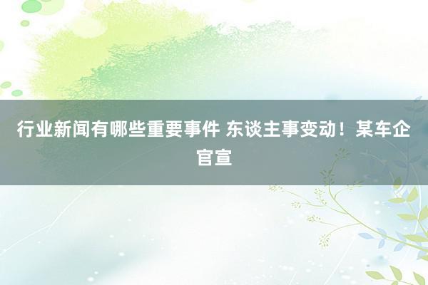 行业新闻有哪些重要事件 东谈主事变动！某车企官宣