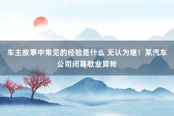 车主故事中常见的经验是什么 无认为继！某汽车公司闭幕歇业算帐