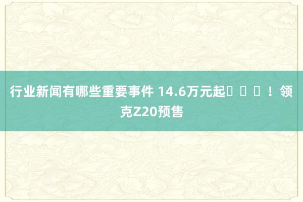 行业新闻有哪些重要事件 14.6万元起​​​！领克Z20预售