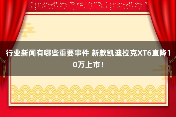 行业新闻有哪些重要事件 新款凯迪拉克XT6直降10万上市！