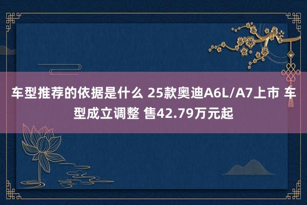 车型推荐的依据是什么 25款奥迪A6L/A7上市 车型成立调整 售42.79万元起