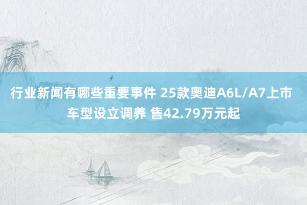 行业新闻有哪些重要事件 25款奥迪A6L/A7上市 车型设立调养 售42.79万元起