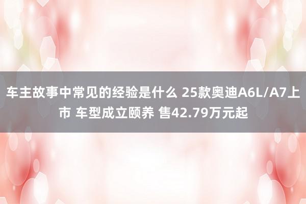 车主故事中常见的经验是什么 25款奥迪A6L/A7上市 车型成立颐养 售42.79万元起