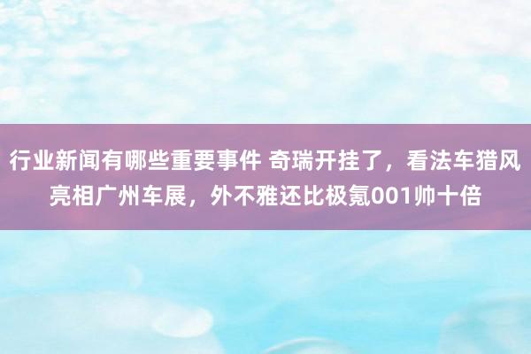 行业新闻有哪些重要事件 奇瑞开挂了，看法车猎风亮相广州车展，外不雅还比极氪001帅十倍