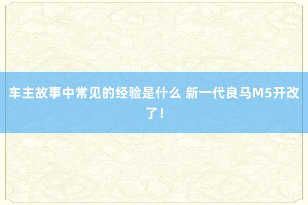 车主故事中常见的经验是什么 新一代良马M5开改了！