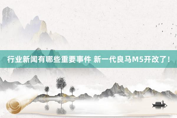 行业新闻有哪些重要事件 新一代良马M5开改了！