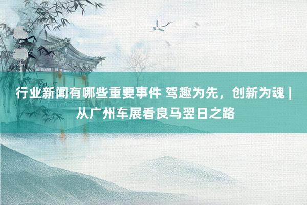 行业新闻有哪些重要事件 驾趣为先，创新为魂 | 从广州车展看良马翌日之路