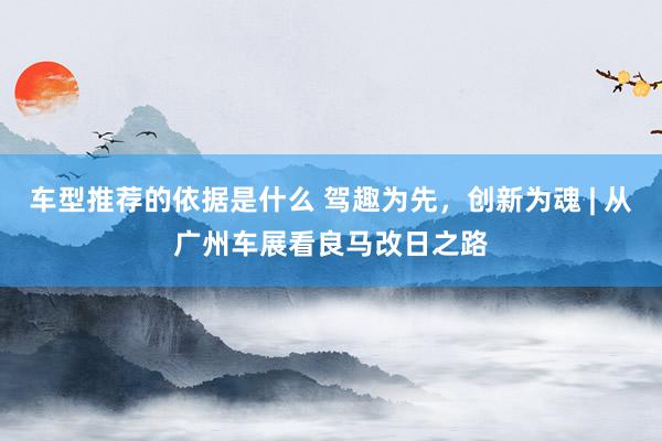 车型推荐的依据是什么 驾趣为先，创新为魂 | 从广州车展看良马改日之路