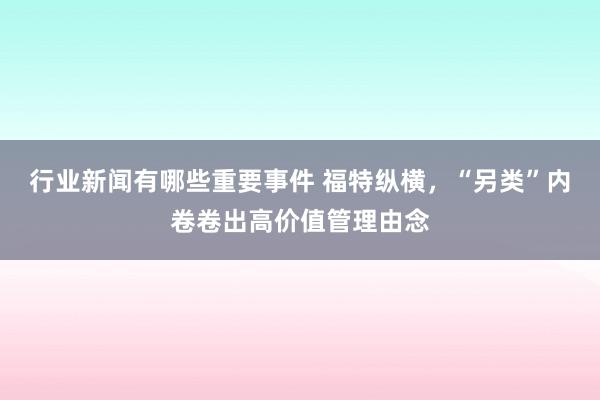 行业新闻有哪些重要事件 福特纵横，“另类”内卷卷出高价值管理由念