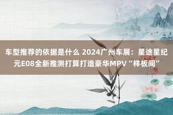 车型推荐的依据是什么 2024广州车展：星途星纪元E08全新推测打算打造豪华MPV“样板间”