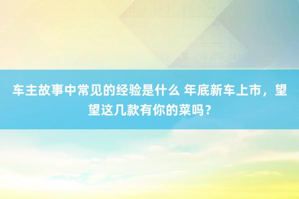 车主故事中常见的经验是什么 年底新车上市，望望这几款有你的菜吗？