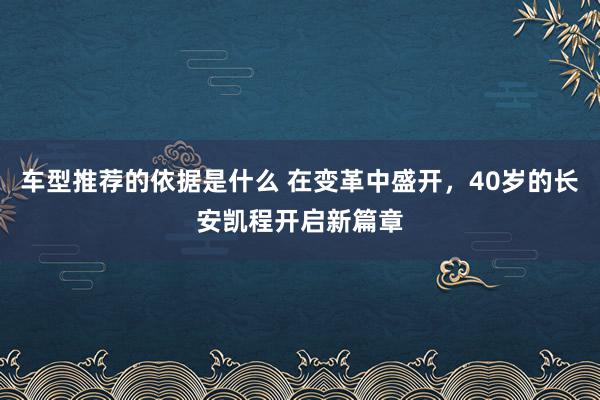 车型推荐的依据是什么 在变革中盛开，40岁的长安凯程开启新篇章