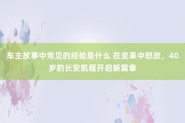 车主故事中常见的经验是什么 在变革中怒放，40岁的长安凯程开启新篇章