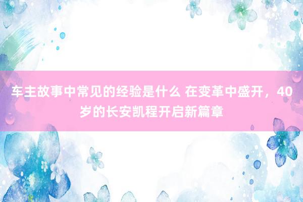 车主故事中常见的经验是什么 在变革中盛开，40岁的长安凯程开启新篇章