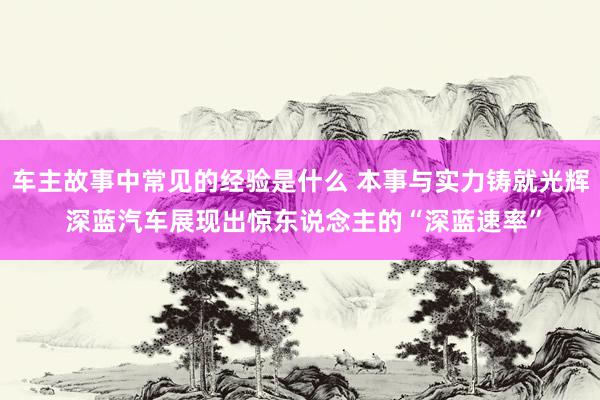 车主故事中常见的经验是什么 本事与实力铸就光辉 深蓝汽车展现出惊东说念主的“深蓝速率”