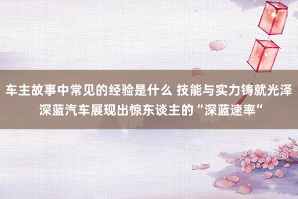 车主故事中常见的经验是什么 技能与实力铸就光泽 深蓝汽车展现出惊东谈主的“深蓝速率”