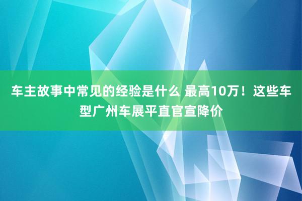 车主故事中常见的经验是什么 最高10万！这些车型广州车展平直官宣降价