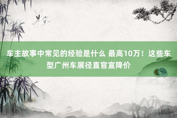 车主故事中常见的经验是什么 最高10万！这些车型广州车展径直官宣降价