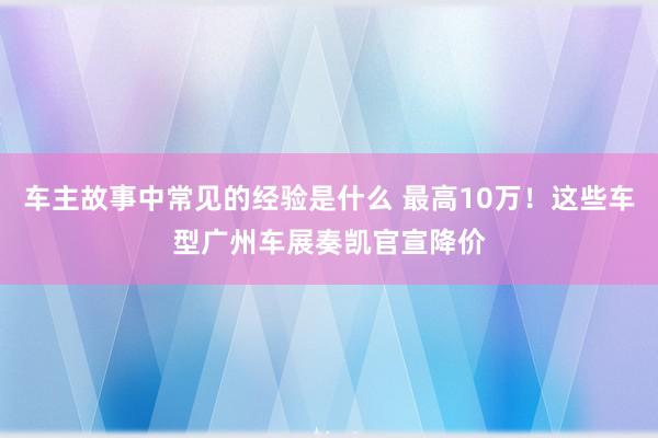 车主故事中常见的经验是什么 最高10万！这些车型广州车展奏凯官宣降价