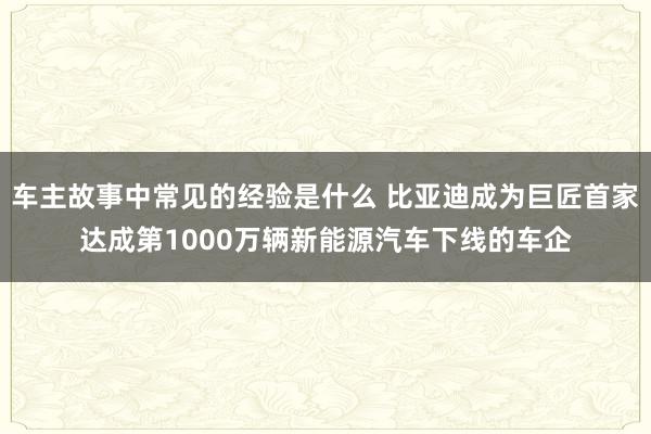 车主故事中常见的经验是什么 比亚迪成为巨匠首家达成第1000万辆新能源汽车下线的车企