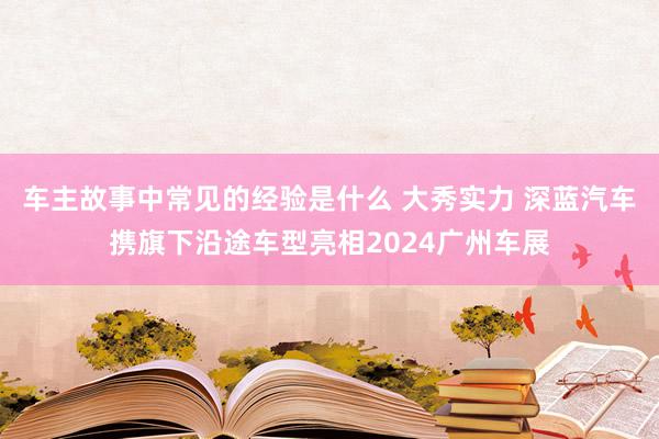 车主故事中常见的经验是什么 大秀实力 深蓝汽车携旗下沿途车型亮相2024广州车展