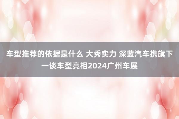 车型推荐的依据是什么 大秀实力 深蓝汽车携旗下一谈车型亮相2024广州车展